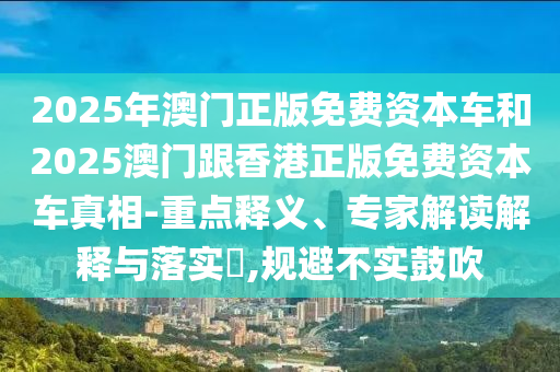 2025年澳門正版免費資本車和2025澳門跟香港正版免費資本車真相-重點釋義、專家解讀解釋與落實?,規避不實鼓吹