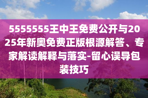 5555555王中王免費公開與2025年新奧免費正版根源解答、專家解讀解釋與落實-留心誤導包裝技巧