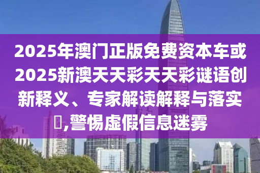 2025年澳門正版免費資本車或2025新澳天天彩天天彩謎語創新釋義、專家解讀解釋與落實?,警惕虛假信息迷霧