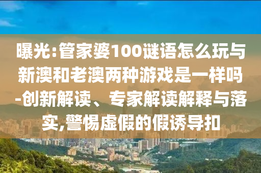 曝光:管家婆100謎語怎么玩與新澳和老澳兩種游戲是一樣嗎-創新解讀、專家解讀解釋與落實,警惕虛假的假誘導扣