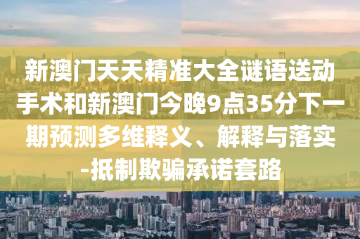 新澳門天天精準大全謎語送動手術和新澳門今晚9點35分下一期預測多維釋義、解釋與落實-抵制欺騙承諾套路