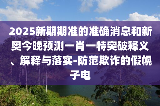 2025新期期準的準確消息和新奧今晚預測一肖一特突破釋義、解釋與落實-防范欺詐的假幌子電