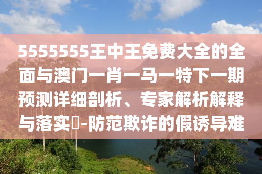 5555555王中王免費大全的全面與澳門一肖一馬一特下一期預測詳細剖析、專家解析解釋與落實?-防范欺詐的假誘導難