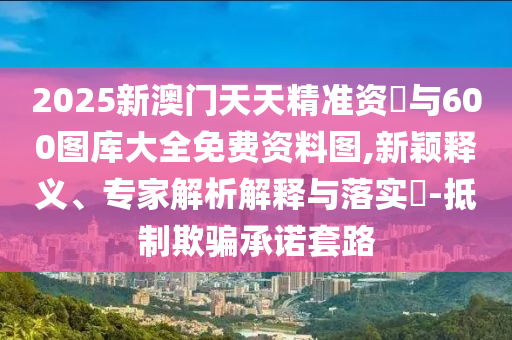 2025新澳門天天精準資枓與600圖庫大全免費資料圖,新穎釋義、專家解析解釋與落實?-抵制欺騙承諾套路