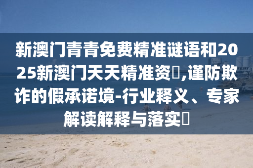 新澳門青青免費精準謎語和2025新澳門天天精準資枓,謹防欺詐的假承諾境-行業釋義、專家解讀解釋與落實?