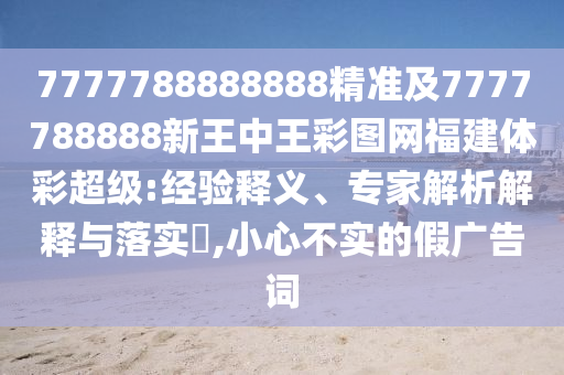 7777788888888精準及7777788888新王中王彩圖網福建體彩超級:經驗釋義、專家解析解釋與落實?,小心不實的假廣告詞