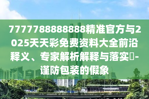 7777788888888精準官方與2025天天彩免費資料大全前沿釋義、專家解析解釋與落實?-謹防包裝的假象