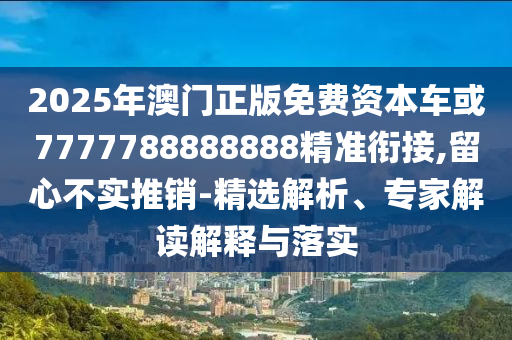 2025年澳門正版免費資本車或7777788888888精準銜接,留心不實推銷-精選解析、專家解讀解釋與落實