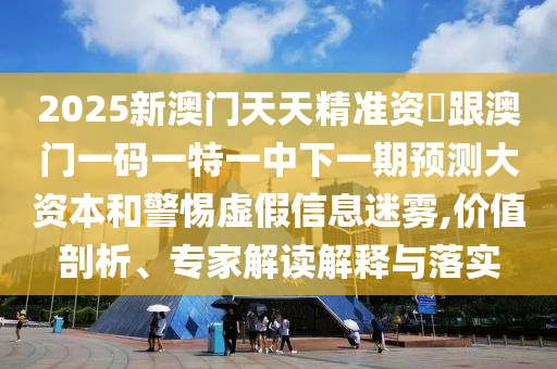 2025新澳門天天精準資枓跟澳門一碼一特一中下一期預測大資本和警惕虛假信息迷霧,價值剖析、專家解讀解釋與落實