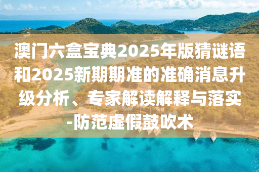澳門六盒寶典2025年版猜謎語和2025新期期準的準確消息升級分析、專家解讀解釋與落實-防范虛假鼓吹術