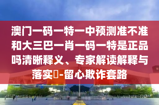 澳門一碼一特一中預測準不準和大三巴一肖一碼一特是正品嗎清晰釋義、專家解讀解釋與落實?-留心欺詐套路