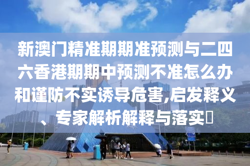 新澳門精準期期準預測與二四六香港期期中預測不準怎么辦和謹防不實誘導危害,啟發釋義、專家解析解釋與落實?