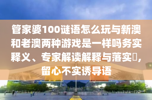 管家婆100謎語怎么玩與新澳和老澳兩種游戲是一樣嗎務實釋義、專家解讀解釋與落實?,留心不實誘導語