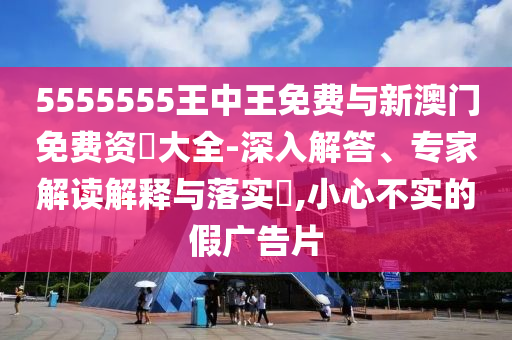 5555555王中王免費與新澳門免費資枓大全-深入解答、專家解讀解釋與落實?,小心不實的假廣告片