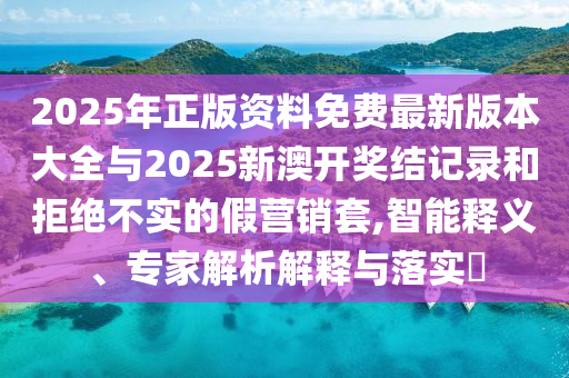 2025年正版資料免費(fèi)最新版本大全與2025新澳開獎(jiǎng)結(jié)記錄和拒絕不實(shí)的假營(yíng)銷套,智能釋義、專家解析解釋與落實(shí)?