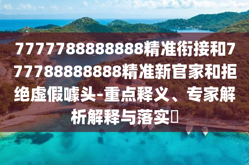 7777788888888精準銜接和777788888888精準新官家和拒絕虛假噱頭-重點釋義、專家解析解釋與落實?