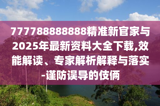 777788888888精準新官家與2025年最新資料大全下載,效能解讀、專家解析解釋與落實-謹防誤導(dǎo)的伎倆