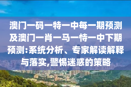 澳門一碼一特一中每一期預測及澳門一肖一馬一恃一中下期預測:系統分析、專家解讀解釋與落實,警惕迷惑的策略