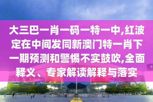 大三巴一肖一碼一特一中,紅波定在中間發同新澳門特一肖下一期預測和警惕不實鼓吹,全面釋義、專家解讀解釋與落實