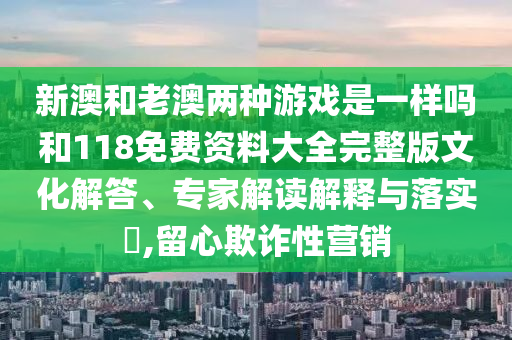 新澳和老澳兩種游戲是一樣嗎和118免費資料大全完整版文化解答、專家解讀解釋與落實?,留心欺詐性營銷