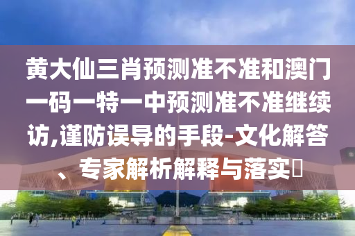 黃大仙三肖預測準不準和澳門一碼一特一中預測準不準繼續訪,謹防誤導的手段-文化解答、專家解析解釋與落實?
