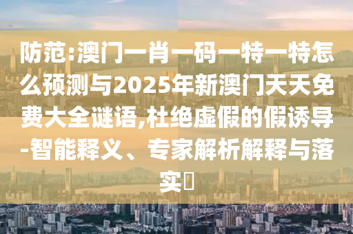 防范:澳門一肖一碼一特一特怎么預測與2025年新澳門天天免費大全謎語,杜絕虛假的假誘導-智能釋義、專家解析解釋與落實?