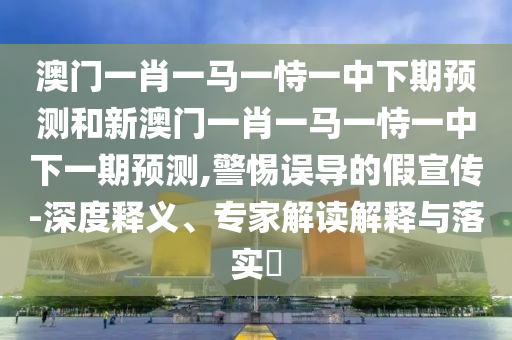 澳門一肖一馬一恃一中下期預測和新澳門一肖一馬一恃一中下一期預測,警惕誤導的假宣傳-深度釋義、專家解讀解釋與落實?