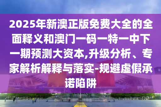 2025年新澳正版免費(fèi)大全的全面釋義和澳門一碼一特一中下一期預(yù)測大資本,升級分析、專家解析解釋與落實(shí)-規(guī)避虛假承諾陷阱