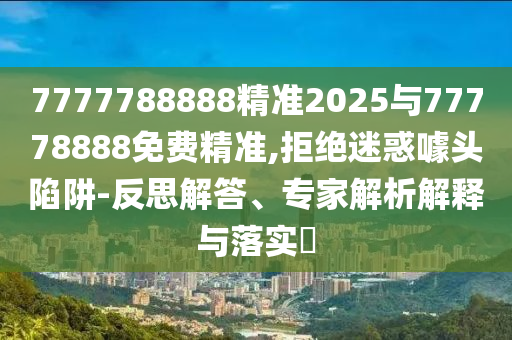 7777788888精準2025與77778888免費精準,拒絕迷惑噱頭陷阱-反思解答、專家解析解釋與落實?