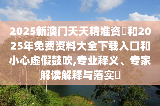 2025新澳門天天精準資枓和2025年免費資料大全下載入口和小心虛假鼓吹,專業釋義、專家解讀解釋與落實?