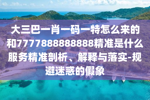 大三巴一肖一碼一特怎么來的和7777888888888精準是什么服務(wù)精準剖析、解釋與落實-規(guī)避迷惑的假象
