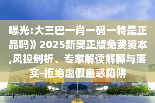 曝光:大三巴一肖一碼一特是正品嗎》2025新奧正版免費(fèi)資本,風(fēng)控剖析、專家解讀解釋與落實-拒絕虛假蠱惑陷阱