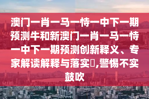 澳門一肖一馬一恃一中下一期預(yù)測牛和新澳門一肖一馬一恃一中下一期預(yù)測創(chuàng)新釋義、專家解讀解釋與落實?,警惕不實鼓吹