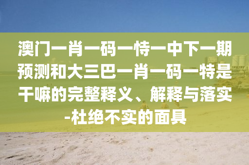 澳門一肖一碼一恃一中下一期預測和大三巴一肖一碼一特是干嘛的完整釋義、解釋與落實-杜絕不實的面具