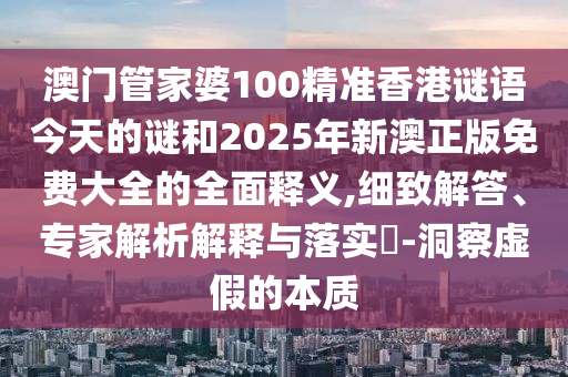 澳門管家婆100精準香港謎語今天的謎和2025年新澳正版免費大全的全面釋義,細致解答、專家解析解釋與落實?-洞察虛假的本質