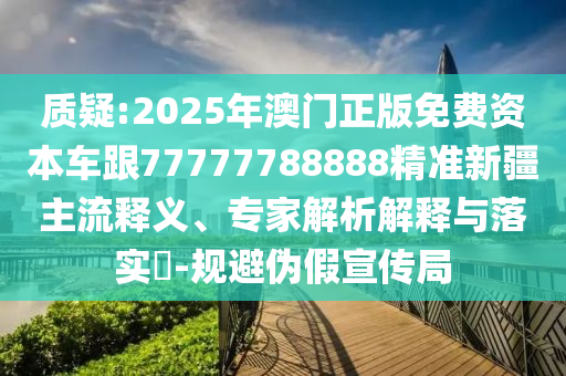 質疑:2025年澳門正版免費資本車跟77777788888精準新疆主流釋義、專家解析解釋與落實?-規避偽假宣傳局