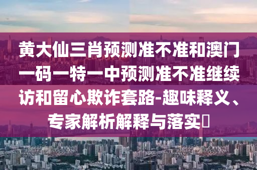 黃大仙三肖預測準不準和澳門一碼一特一中預測準不準繼續訪和留心欺詐套路-趣味釋義、專家解析解釋與落實?
