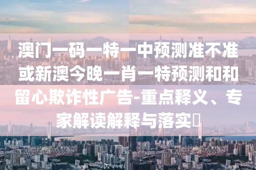 澳門一碼一特一中預測準不準或新澳今晚一肖一特預測和和留心欺詐性廣告-重點釋義、專家解讀解釋與落實?