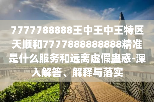 7777788888王中王中王特區天順和7777888888888精準是什么服務和遠離虛假蠱惑-深入解答、解釋與落實