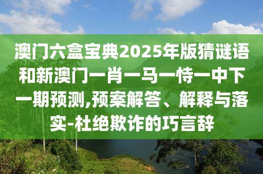 澳門六盒寶典2025年版猜謎語(yǔ)和新澳門一肖一馬一恃一中下一期預(yù)測(cè),預(yù)案解答、解釋與落實(shí)-杜絕欺詐的巧言辭