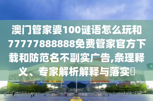 澳門管家婆100謎語怎么玩和77777888888免費管家官方下載和防范名不副實廣告,條理釋義、專家解析解釋與落實?