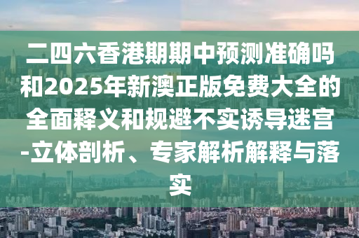 二四六香港期期中預測準確嗎和2025年新澳正版免費大全的全面釋義和規避不實誘導迷宮-立體剖析、專家解析解釋與落實