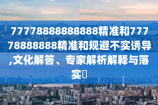 77778888888888精準和77778888888精準和規避不實誘導,文化解答、專家解析解釋與落實?