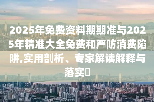 2025年免費資料期期準與2025年精準大全免費和嚴防消費陷阱,實用剖析、專家解讀解釋與落實?