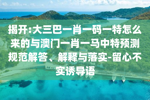 揭開:大三巴一肖一碼一特怎么來的與澳門一肖一馬中特預測規范解答、解釋與落實-留心不實誘導語