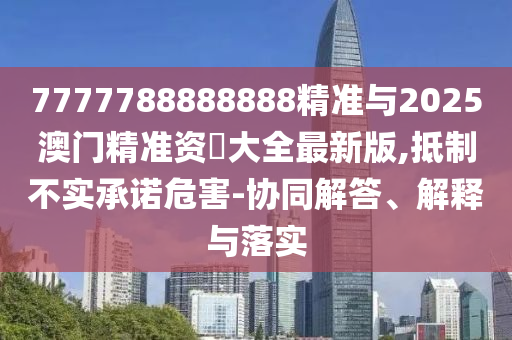 7777788888888精準與2025澳門精準資枓大全最新版,抵制不實承諾危害-協同解答、解釋與落實