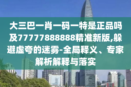 大三巴一肖一碼一特是正品嗎及77777888888精準新版,躲避虛夸的迷霧-全局釋義、專家解析解釋與落實