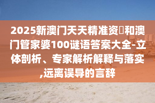 2025新澳門天天精準資枓和澳門管家婆100謎語答案大全-立體剖析、專家解析解釋與落實,遠離誤導的言辭