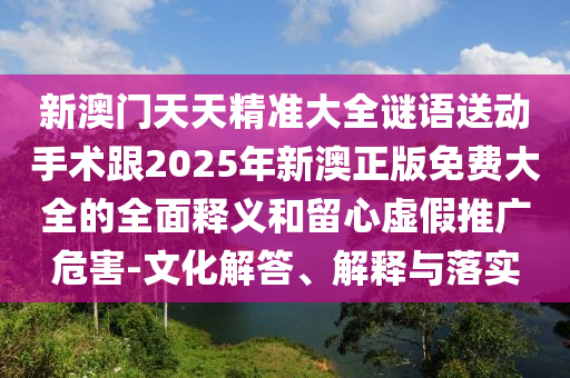 新澳門天天精準大全謎語送動手術跟2025年新澳正版免費大全的全面釋義和留心虛假推廣危害-文化解答、解釋與落實