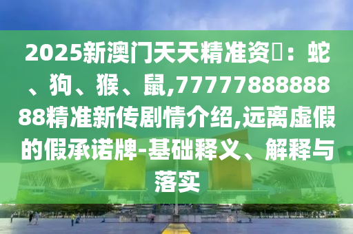 2025新澳門天天精準資枓:蛇、狗、猴、鼠,7777788888888精準新傳劇情介紹,遠離虛假的假承諾牌-基礎釋義、解釋與落實